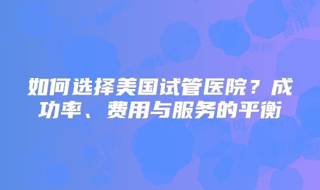 如何选择美国试管医院？成功率、费用与服务的平衡