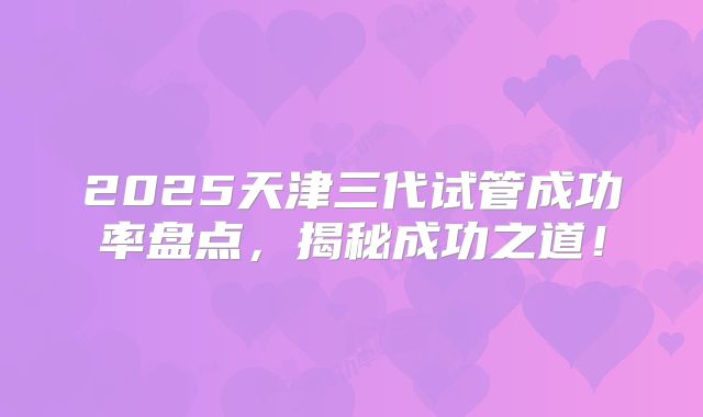 2025天津三代试管成功率盘点,揭秘成功之道!