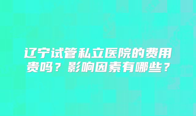 辽宁试管私立医院的费用贵吗?影响因素有哪些?