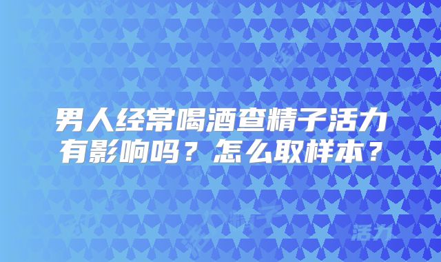 男人经常喝酒查精子活力有影响吗？怎么取样本？