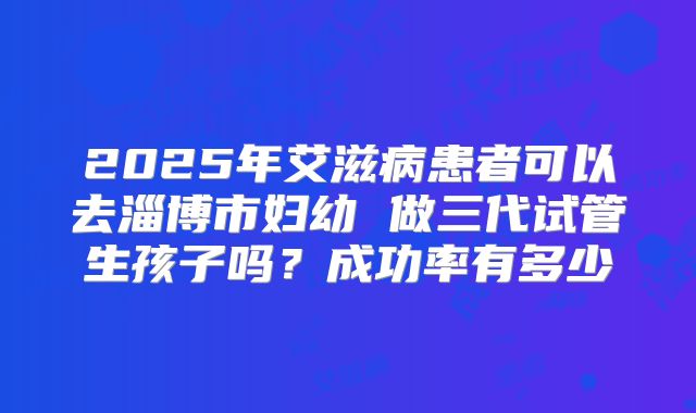 2025年艾滋病患者可以去淄博市妇幼 做三代试管生孩子吗?成功率有多少