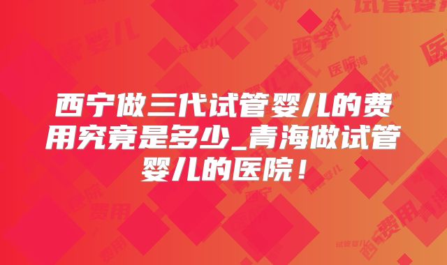 西宁做三代试管婴儿的费用究竟是多少_青海做试管婴儿的医院！