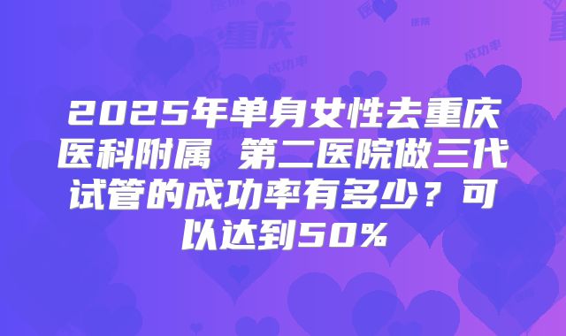 2025年单身女性去重庆医科附属 第二医院做三代试管的成功率有多少?可以达到50%