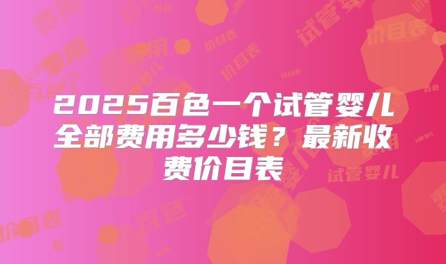 2025百色一个试管婴儿全部费用多少钱？最新收费价目表