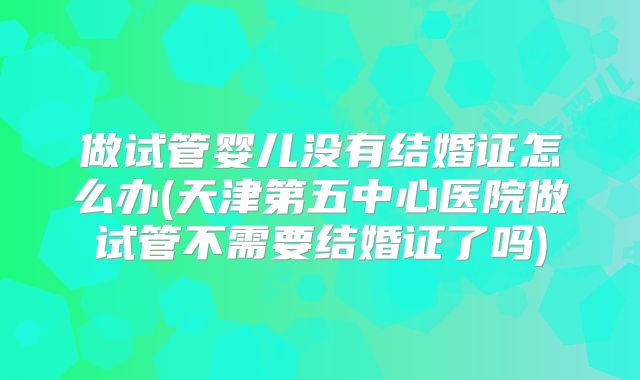 做试管婴儿没有结婚证怎么办(天津第五中心医院做试管不需要结婚证了吗)