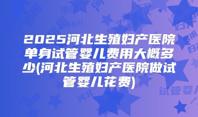 2025河北生殖妇产医院单身试管婴儿费用大概多少(河北生殖妇产医院做试管婴儿花费)