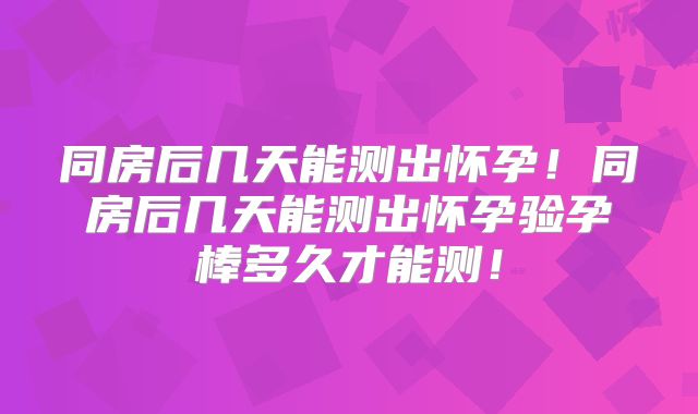 同房后几天能测出怀孕!同房后几天能测出怀孕验孕棒多久才能测!