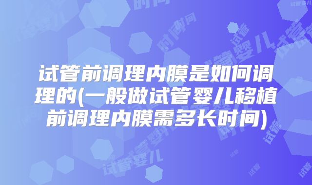 试管前调理内膜是如何调理的(一般做试管婴儿移植前调理内膜需多长时间)