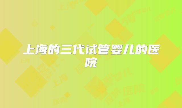 上海的三代试管婴儿的医院