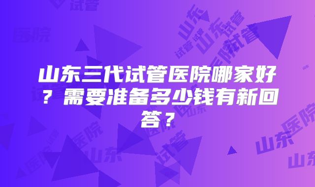 山东三代试管医院哪家好？需要准备多少钱有新回答？