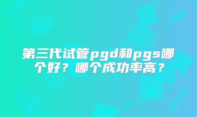 第三代试管pgd和pgs哪个好?哪个成功率高?