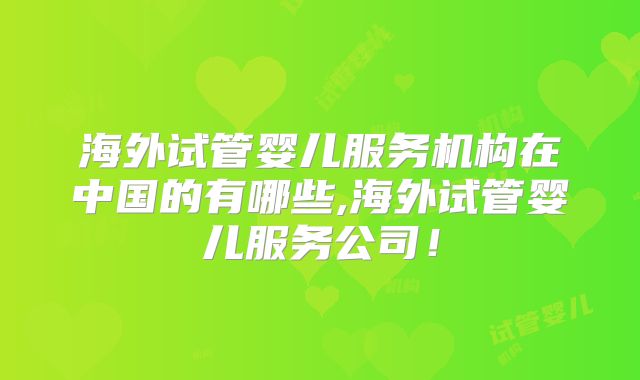 海外试管婴儿服务机构在中国的有哪些,海外试管婴儿服务公司!