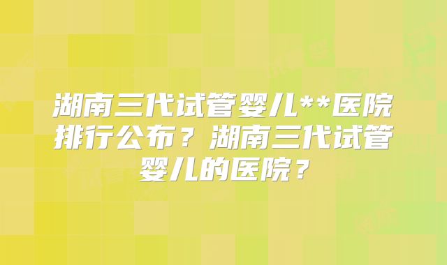 湖南三代试管婴儿**医院排行公布?湖南三代试管婴儿的医院?