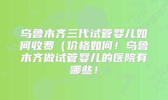乌鲁木齐三代试管婴儿如何收费（价格如何！乌鲁木齐做试管婴儿的医院有哪些！