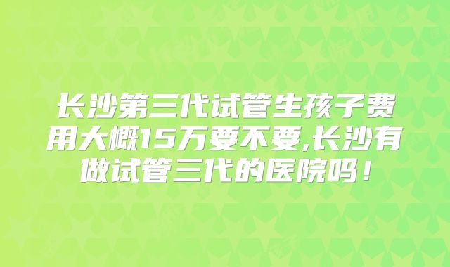 长沙第三代试管生孩子费用大概15万要不要,长沙有做试管三代的医院吗！