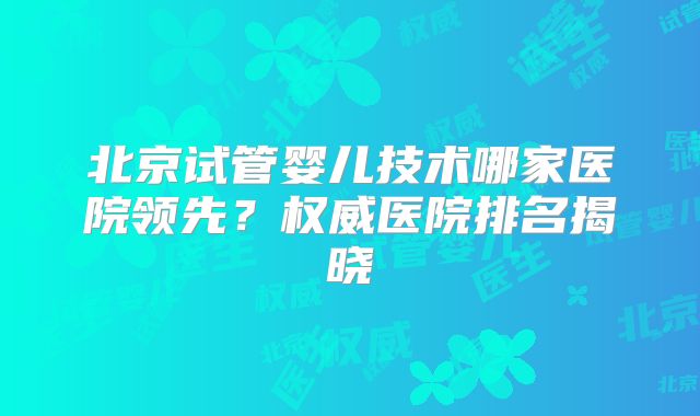 北京试管婴儿技术哪家医院领先？权威医院排名揭晓