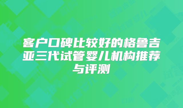 客户口碑比较好的格鲁吉亚三代试管婴儿机构推荐与评测