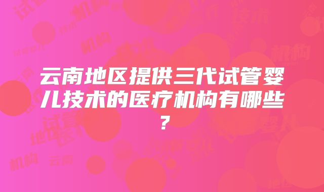 云南地区提供三代试管婴儿技术的医疗机构有哪些？