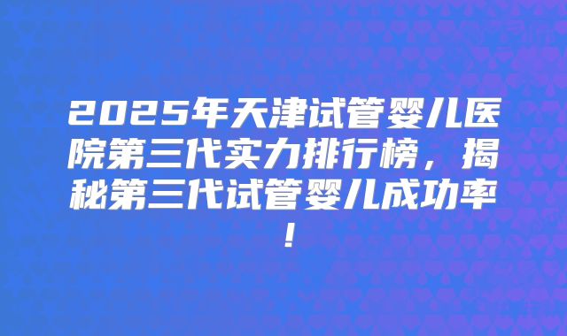 2025年天津试管婴儿医院第三代实力排行榜，揭秘第三代试管婴儿成功率！