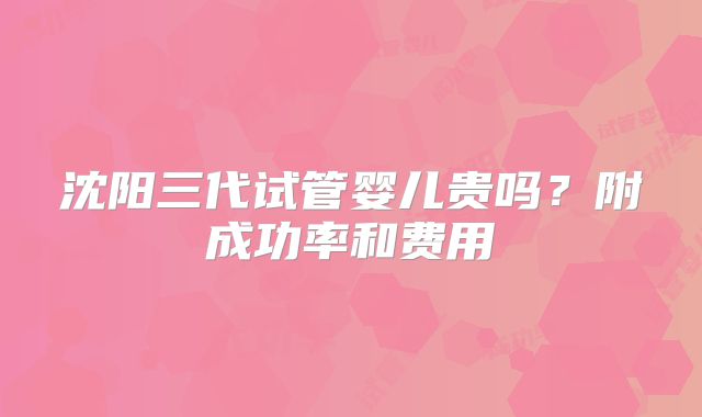 沈阳三代试管婴儿贵吗？附成功率和费用