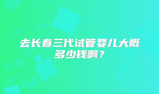 去长春三代试管婴儿大概多少钱啊？