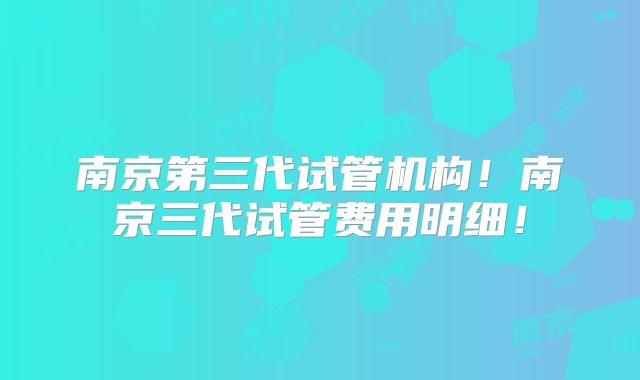 南京第三代试管机构!南京三代试管费用明细!