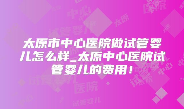 太原市中心医院做试管婴儿怎么样_太原中心医院试管婴儿的费用！