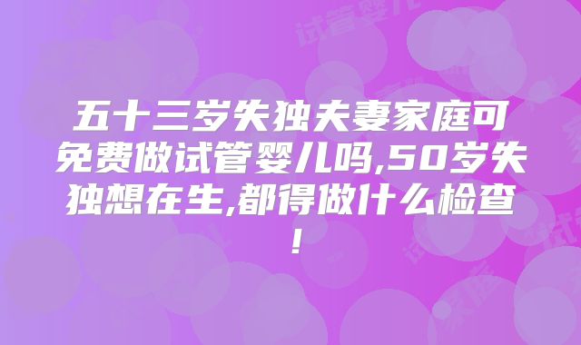 五十三岁失独夫妻家庭可免费做试管婴儿吗,50岁失独想在生,都得做什么检查！