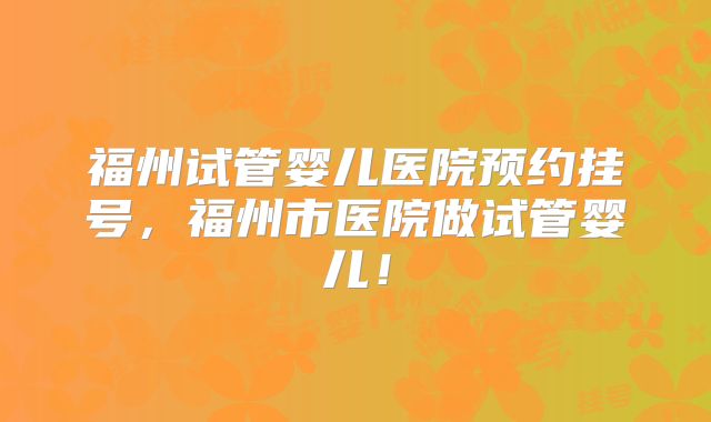 福州试管婴儿医院预约挂号，福州市医院做试管婴儿！
