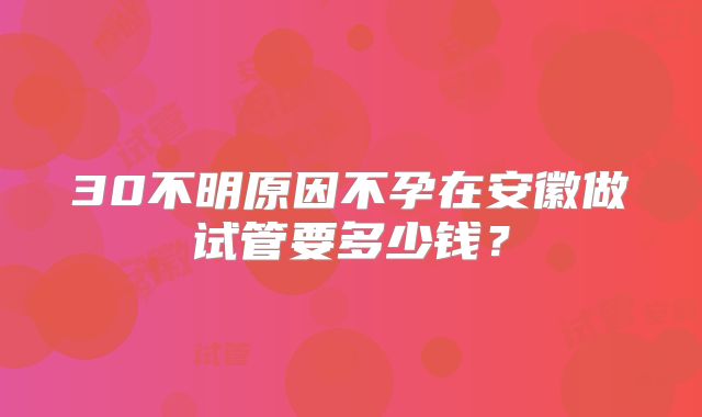 30不明原因不孕在安徽做试管要多少钱？