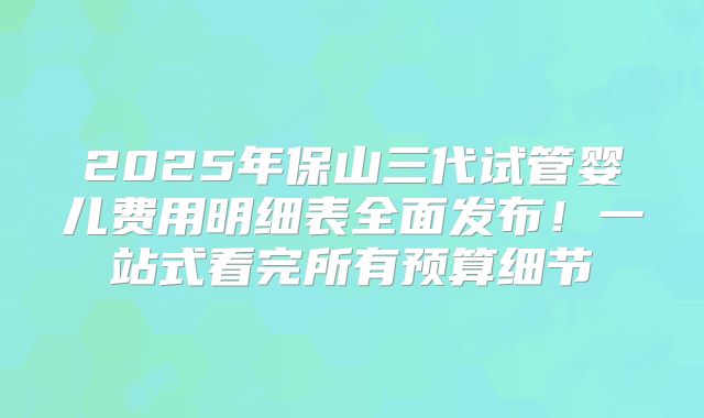 2025年保山三代试管婴儿费用明细表全面发布！一站式看完所有预算细节