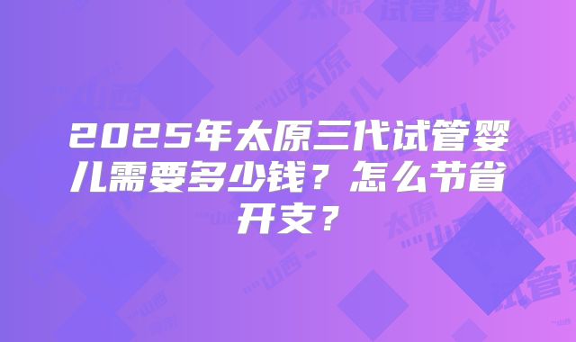 2025年太原三代试管婴儿需要多少钱？怎么节省开支？