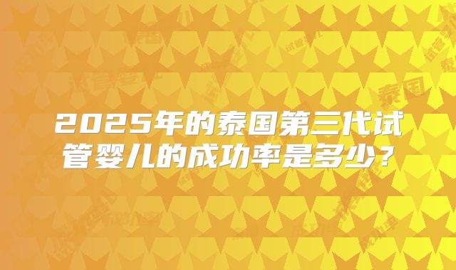 2025年的泰国第三代试管婴儿的成功率是多少？