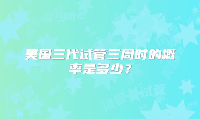 美国三代试管三周时的概率是多少？