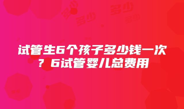 试管生6个孩子多少钱一次？6试管婴儿总费用