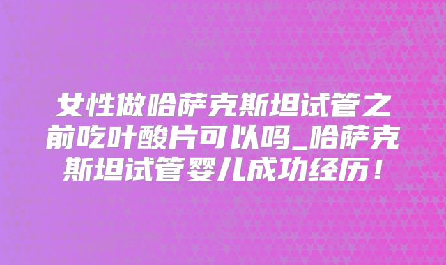 女性做哈萨克斯坦试管之前吃叶酸片可以吗_哈萨克斯坦试管婴儿成功经历！
