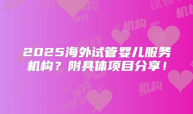 2025海外试管婴儿服务机构?附具体项目分享!