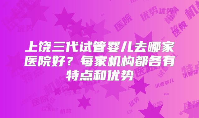 上饶三代试管婴儿去哪家医院好？每家机构都各有特点和优势