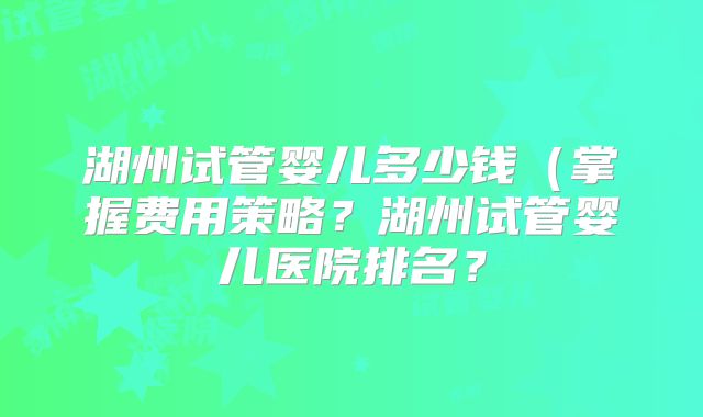 湖州试管婴儿多少钱（掌握费用策略？湖州试管婴儿医院排名？