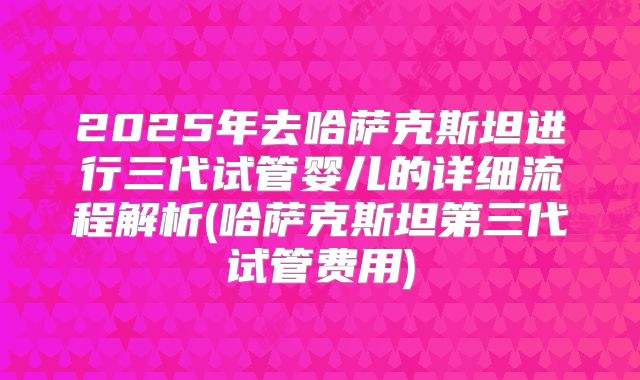 2025年去哈萨克斯坦进行三代试管婴儿的详细流程解析(哈萨克斯坦第三代试管费用)