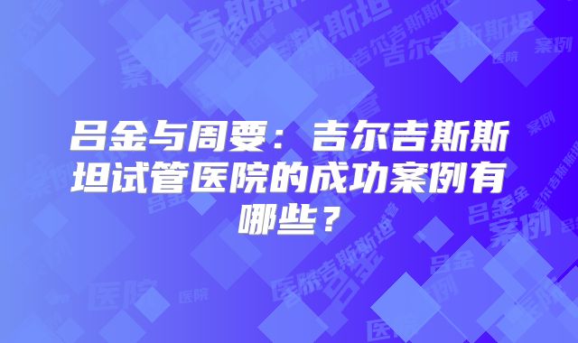 吕金与周要:吉尔吉斯斯坦试管医院的成功案例有哪些?