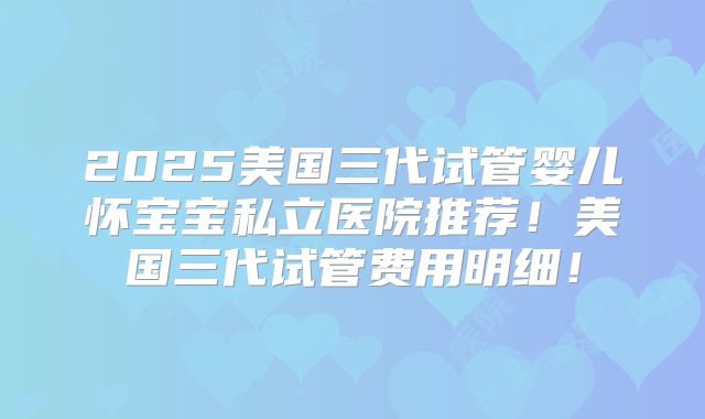 2025美国三代试管婴儿怀宝宝私立医院推荐!美国三代试管费用明细!