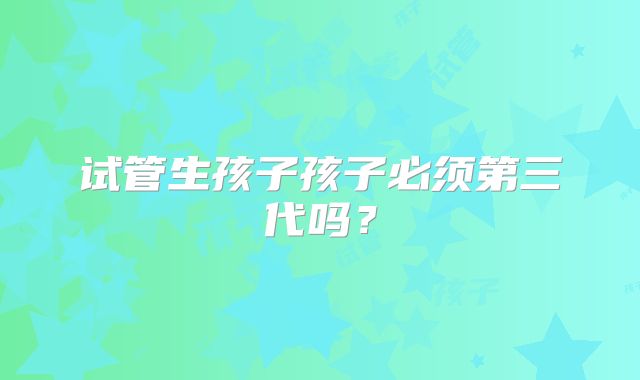 试管生孩子孩子必须第三代吗？
