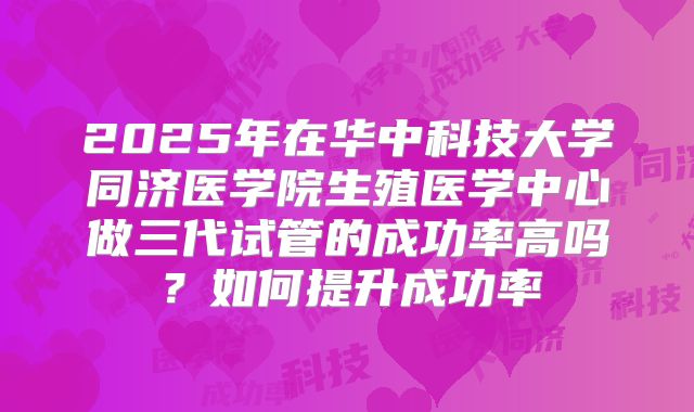 2025年在华中科技大学同济医学院生殖医学中心做三代试管的成功率高吗?如何提升成功率