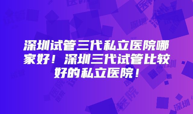 深圳试管三代私立医院哪家好！深圳三代试管比较好的私立医院！