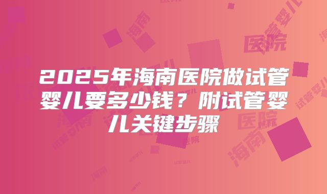 2025年海南医院做试管婴儿要多少钱?附试管婴儿关键步骤
