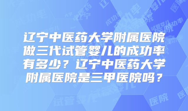 辽宁中医药大学附属医院做三代试管婴儿的成功率有多少？辽宁中医药大学附属医院是三甲医院吗？