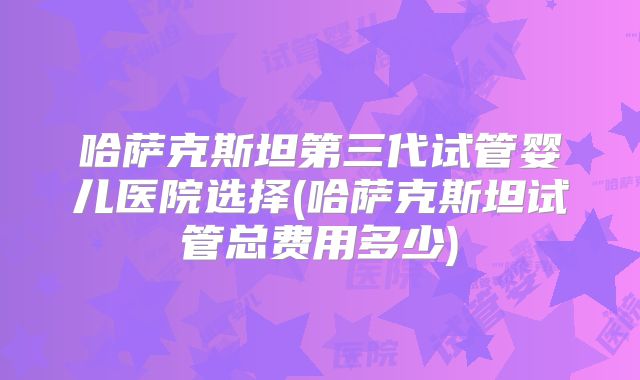 哈萨克斯坦第三代试管婴儿医院选择(哈萨克斯坦试管总费用多少)