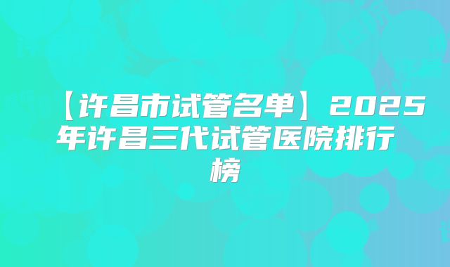 【许昌市试管名单】2025年许昌三代试管医院排行榜