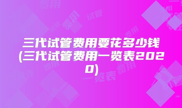 三代试管费用要花多少钱(三代试管费用一览表2020)